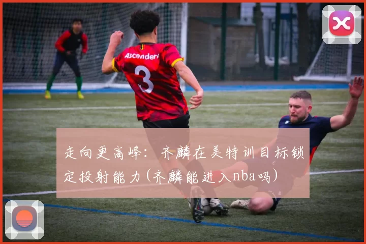 走向更高峰：齐麟在美特训目标锁定投射能力(齐麟能进入nba吗)